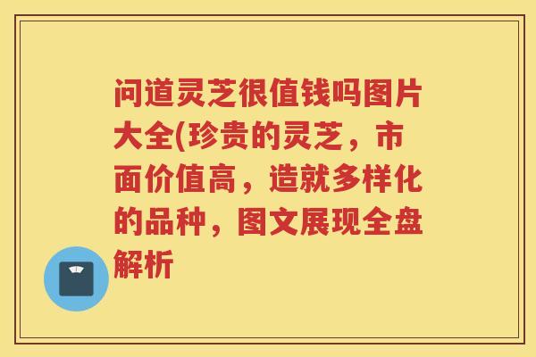 问道灵芝很值钱吗图片大全(珍贵的灵芝，市面价值高，造就多样化的品种，图文展现全盘解析