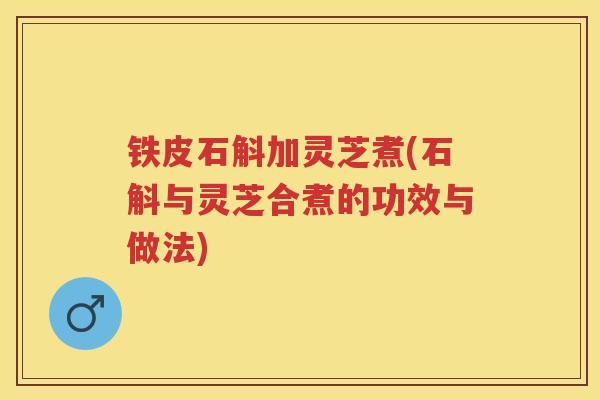 铁皮石斛加灵芝煮(石斛与灵芝合煮的功效与做法)