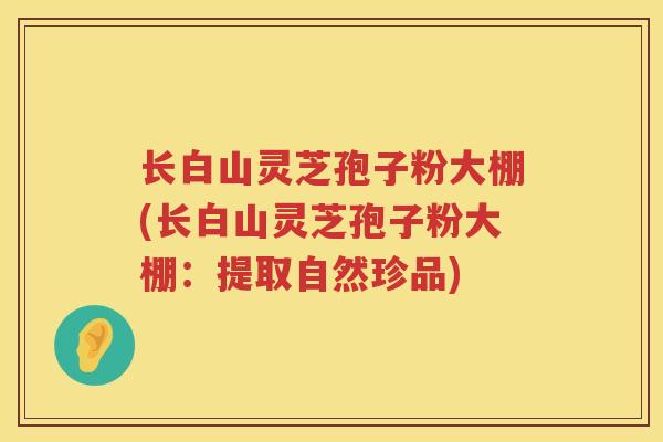 长白山灵芝孢子粉大棚(长白山灵芝孢子粉大棚:提取自然珍品) 长白山灵芝孢子粉大棚(长白山灵芝孢子粉大棚:提取自然珍品)