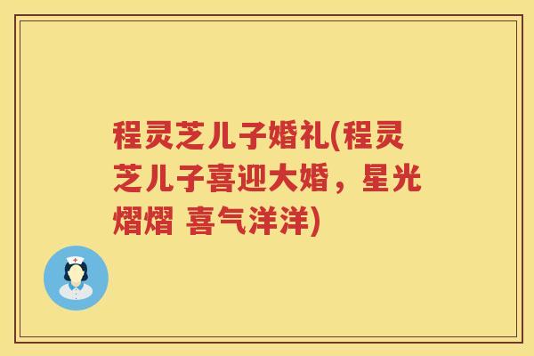 程灵芝儿子婚礼(程灵芝儿子喜迎大婚，星光熠熠 喜气洋洋)