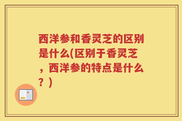 西洋参和香灵芝的区别是什么(区别于香灵芝，西洋参的特点是什么？)