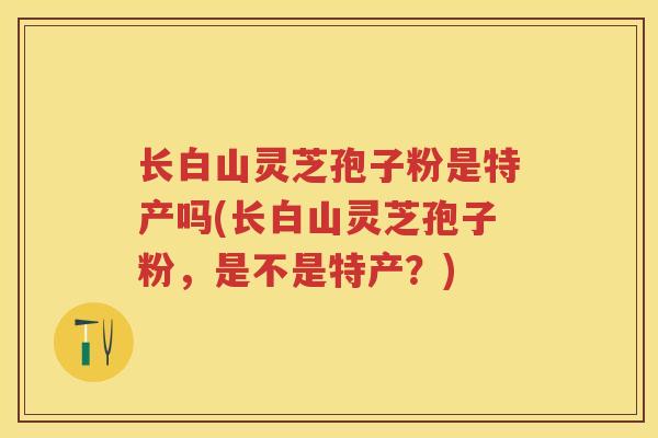 长白山灵芝孢子粉是特产吗(长白山灵芝孢子粉，是不是特产？)