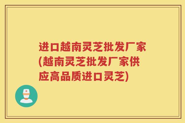 进口越南灵芝批发厂家(越南灵芝批发厂家供应高品质进口灵芝)
