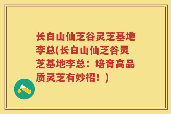 长白山仙芝谷灵芝基地李总(长白山仙芝谷灵芝基地李总：培育高品质灵芝有妙招！)