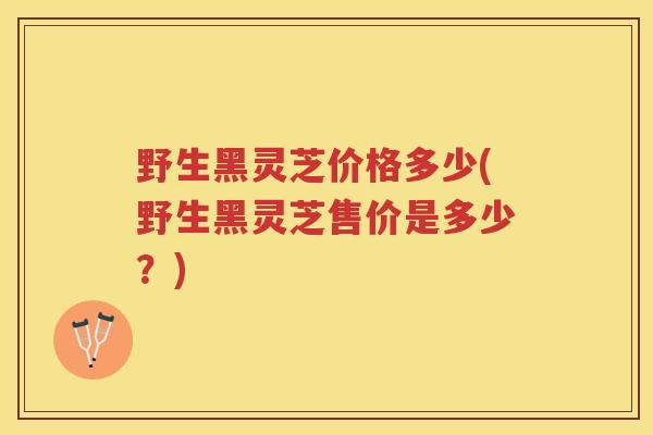 野生黑灵芝价格多少(野生黑灵芝售价是多少？)