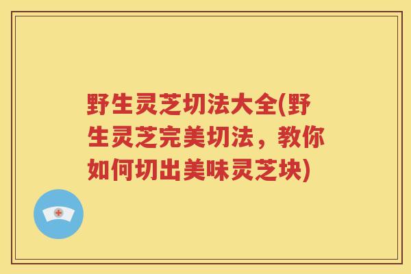 野生灵芝切法大全(野生灵芝完美切法，教你如何切出美味灵芝块)