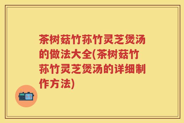 茶树菇竹荪竹灵芝煲汤的做法大全(茶树菇竹荪竹灵芝煲汤的详细制作方法)