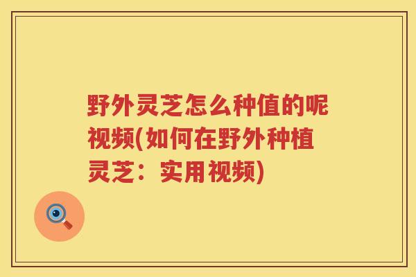 野外灵芝怎么种值的呢视频(如何在野外种植灵芝：实用视频)