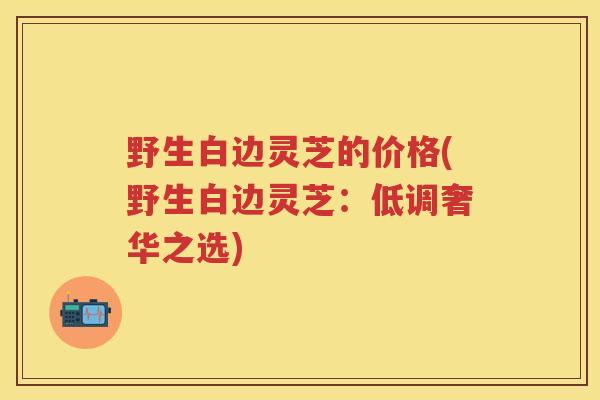 野生白边灵芝的价格(野生白边灵芝：低调奢华之选)
