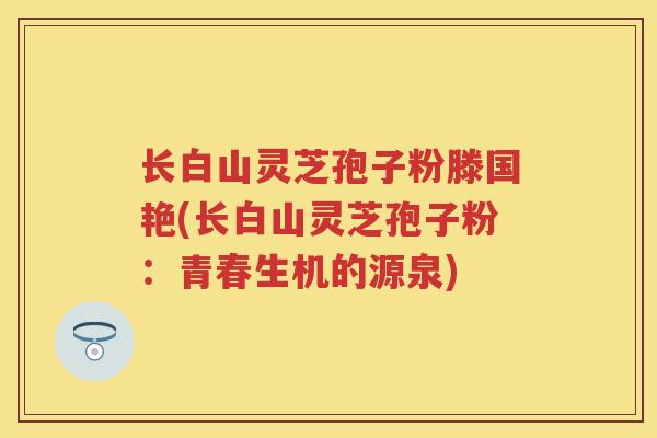 长白山灵芝孢子粉滕国艳(长白山灵芝孢子粉：青春生机的源泉)