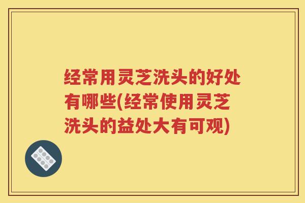 经常用灵芝洗头的好处有哪些(经常使用灵芝洗头的益处大有可观)