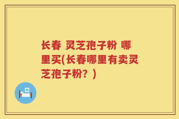 长春 灵芝孢子粉 哪里买(长春哪里有卖灵芝孢子粉？)
