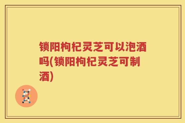 锁阳枸杞灵芝可以泡酒吗(锁阳枸杞灵芝可制酒)