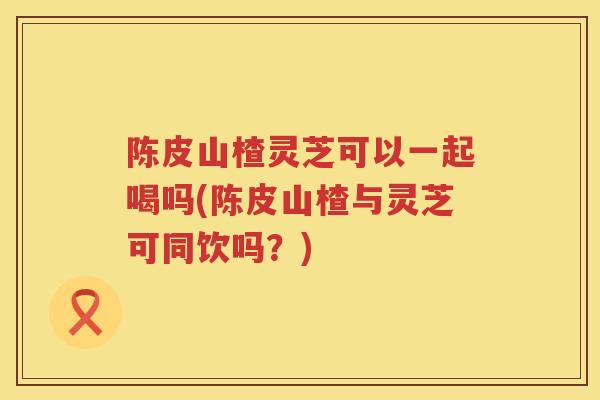 陈皮山楂灵芝可以一起喝吗(陈皮山楂与灵芝可同饮吗？)