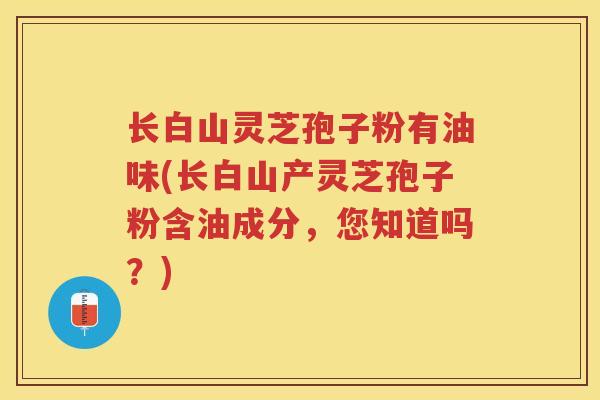 长白山灵芝孢子粉有油味(长白山产灵芝孢子粉含油成分，您知道吗？)