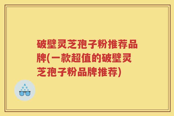 破壁灵芝孢子粉推荐品牌(一款超值的破壁灵芝孢子粉品牌推荐)