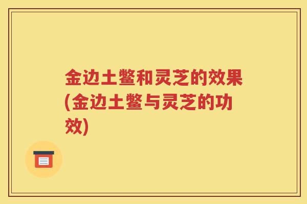 金边土鳖和灵芝的效果(金边土鳖与灵芝的功效)