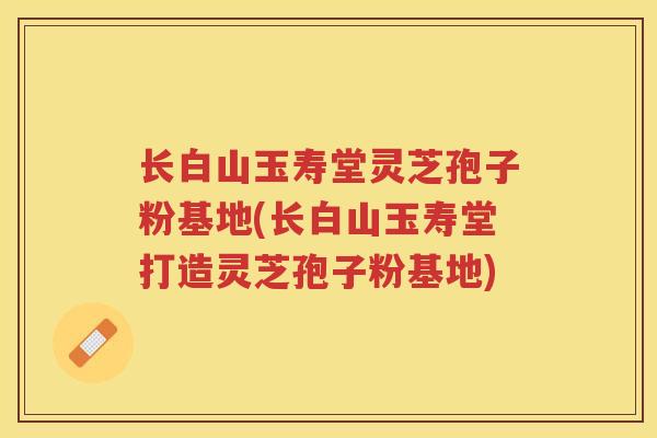 长白山玉寿堂灵芝孢子粉基地(长白山玉寿堂打造灵芝孢子粉基地) 长白山玉寿堂灵芝孢子粉基地(长白山玉寿堂打造灵芝孢子粉基地)