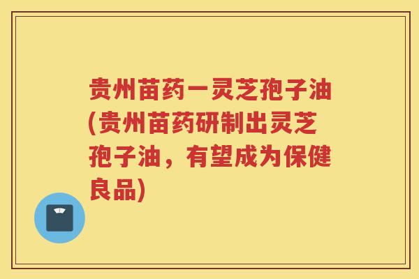 贵州苗药一灵芝孢子油(贵州苗药研制出灵芝孢子油，有望成为保健良品)