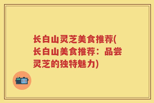 长白山灵芝美食推荐(长白山美食推荐：品尝灵芝的独特魅力)