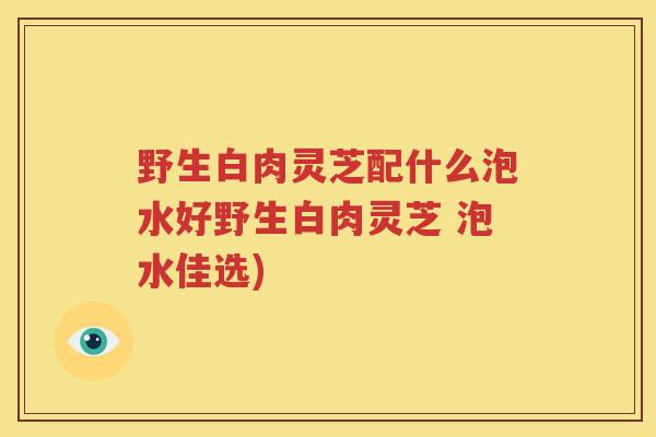 野生白肉灵芝配什么泡水好野生白肉灵芝 泡水佳选) 野生白肉灵芝配什么泡水好野生白肉灵芝 泡水佳选)