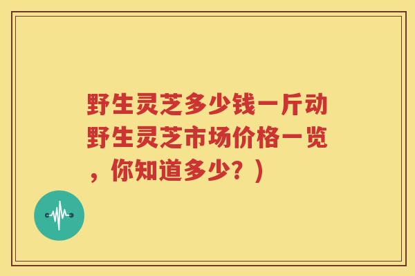 野生灵芝多少钱一斤动野生灵芝市场价格一览，你知道多少？)
