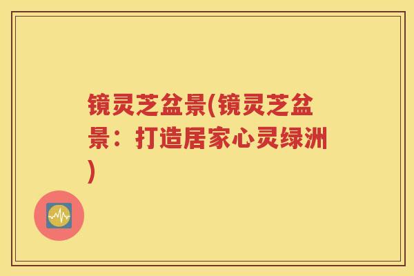 镜灵芝盆景(镜灵芝盆景：打造居家心灵绿洲)
