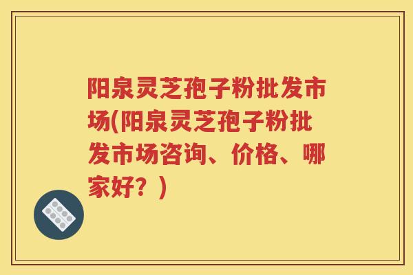 阳泉灵芝孢子粉批发市场(阳泉灵芝孢子粉批发市场咨询、价格、哪家好？)