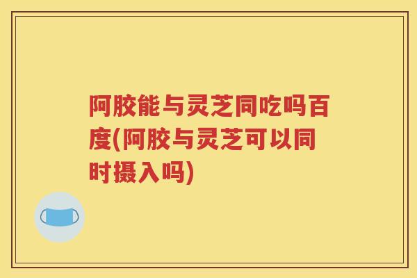 阿胶能与灵芝同吃吗百度(阿胶与灵芝可以同时摄入吗)