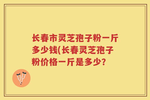 长春市灵芝孢子粉一斤多少钱(长春灵芝孢子粉价格一斤是多少？