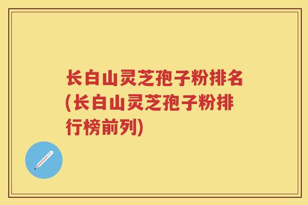 长白山灵芝孢子粉排名(长白山灵芝孢子粉排行榜前列)