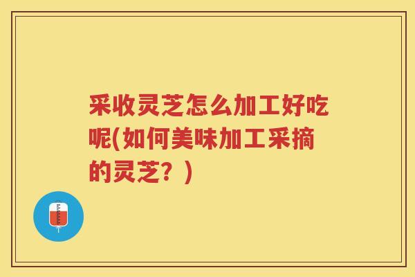 采收灵芝怎么加工好吃呢(如何美味加工采摘的灵芝？)