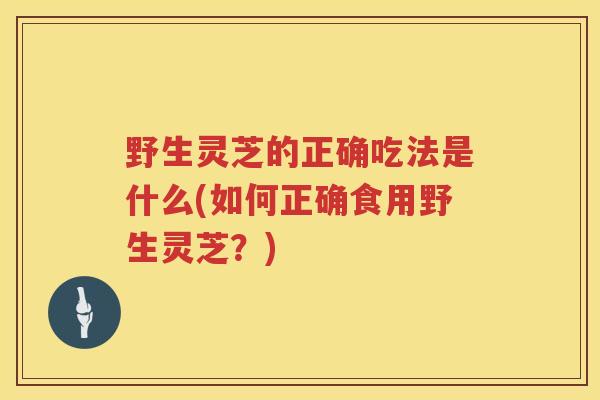 野生灵芝的正确吃法是什么(如何正确食用野生灵芝？)