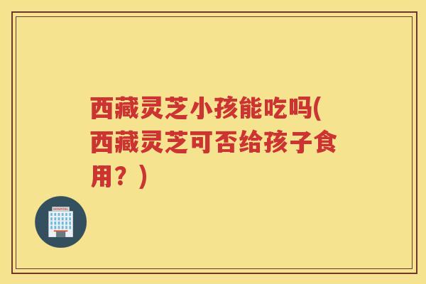 西藏灵芝小孩能吃吗(西藏灵芝可否给孩子食用？)