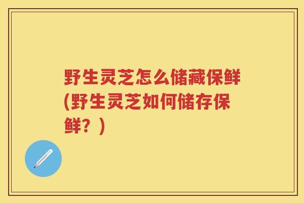 野生灵芝怎么储藏保鲜(野生灵芝如何储存保鲜？)