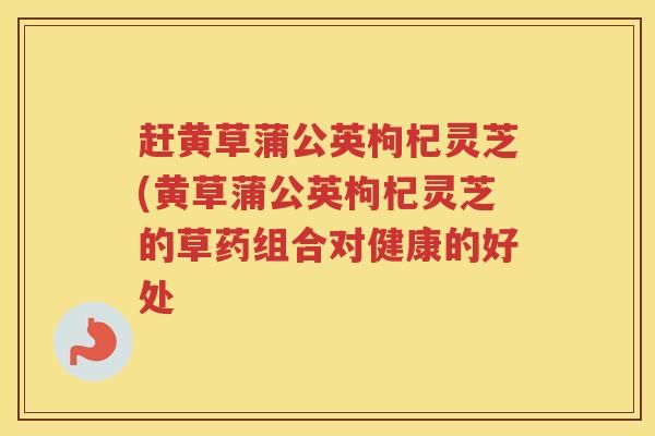 赶黄草蒲公英枸杞灵芝(黄草蒲公英枸杞灵芝的草药组合对健康的好处