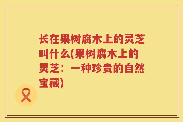 长在果树腐木上的灵芝叫什么(果树腐木上的灵芝：一种珍贵的自然宝藏)