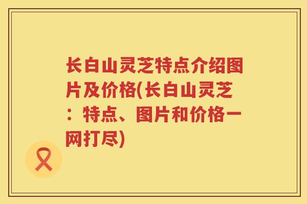 长白山灵芝特点介绍图片及价格(长白山灵芝：特点、图片和价格一网打尽)