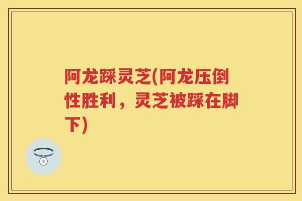 阿龙踩灵芝(阿龙压倒性胜利，灵芝被踩在脚下)