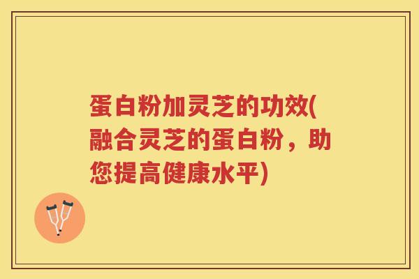 蛋白粉加灵芝的功效(融合灵芝的蛋白粉，助您提高健康水平)