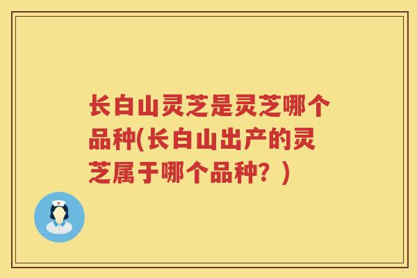 长白山灵芝是灵芝哪个品种(长白山出产的灵芝属于哪个品种？)