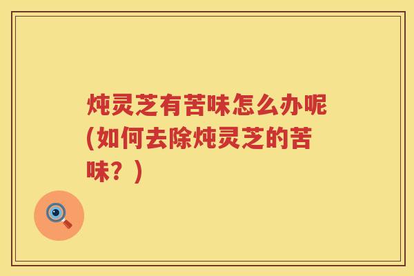 炖灵芝有苦味怎么办呢(如何去除炖灵芝的苦味？)