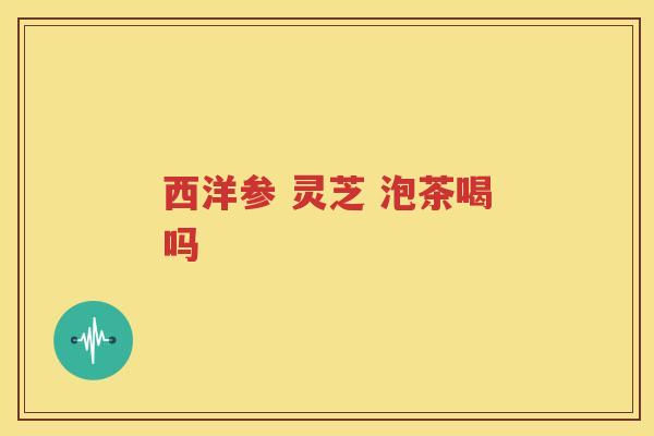 西洋参 灵芝 泡茶喝吗