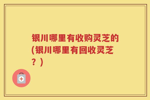银川哪里有收购灵芝的(银川哪里有回收灵芝？)