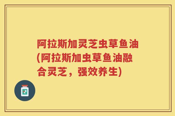 阿拉斯加灵芝虫草鱼油(阿拉斯加虫草鱼油融合灵芝，强效养生)