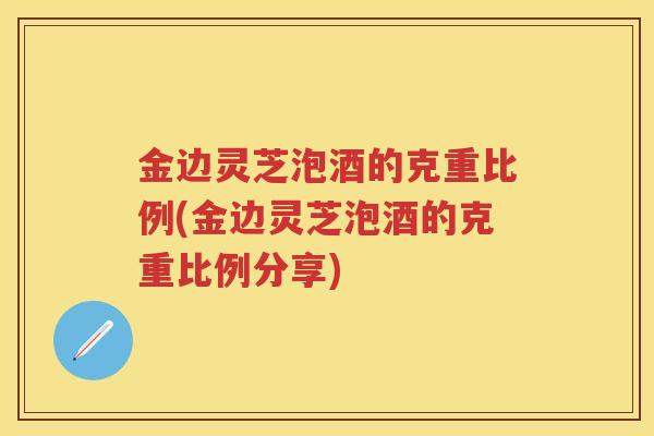 金边灵芝泡酒的克重比例(金边灵芝泡酒的克重比例分享)