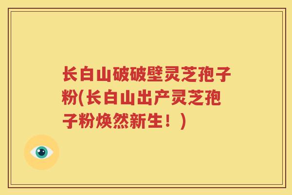 长白山破破壁灵芝孢子粉(长白山出产灵芝孢子粉焕然新生！)