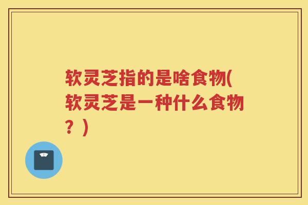 软灵芝指的是啥食物(软灵芝是一种什么食物？)