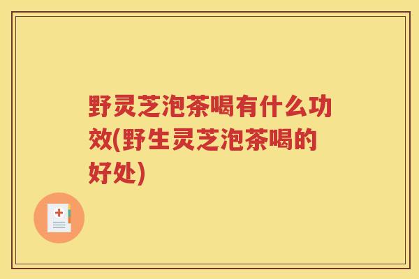野灵芝泡茶喝有什么功效(野生灵芝泡茶喝的好处)