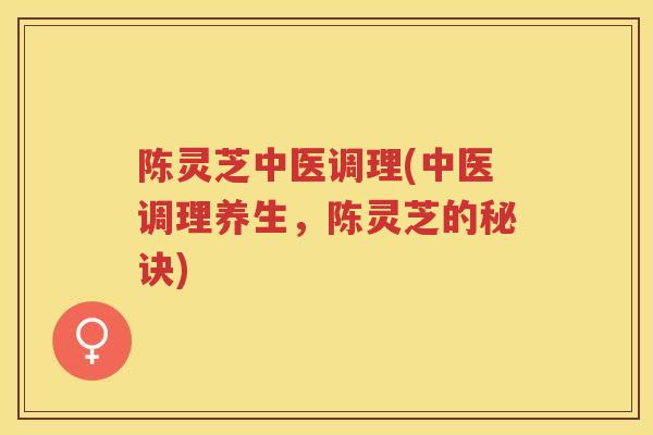 陈灵芝中医调理(中医调理养生，陈灵芝的秘诀)